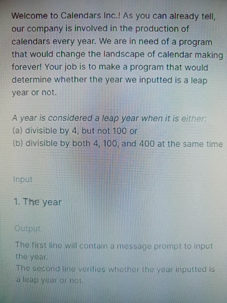 Welcome to Calendars Inc.! As you can already tell,
our company is involved in the production of
calendars every year. We are in need of a program
that would change the landscape of calendar making
forever! Your job is to make a program that would
determine whether the year we inputted is a leap
year or not.
A year is considered a leap year when it is either:
(a) divisible by 4, but not 100 or
(b) divisible by both 4, 100, and 400 at the same time
Input
1. The year
indino
The first line will contain a message prompt to input
the year
The second line verifies whether the year inputted iS
a leap year or not.
