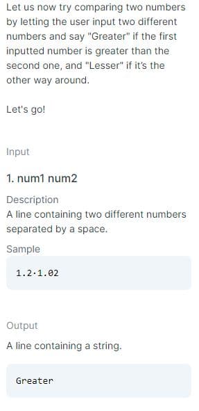 Let us now try comparing two numbers
by letting the user input two different
numbers and say "Greater" if the first
inputted number is greater than the
second one, and "Lesser" if it's the
other way around.
Let's go!
Input
1. num1 num2
Description
A line containing two different numbers
separated by a space.
Sample
1.2.1.02
Output
A line containing a string.
Greater
