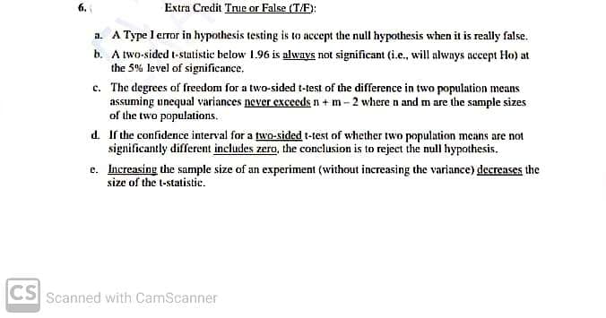 Extra Credit True or False (T/F):
a. A Type l error in hypothesis testing is to accept the null hypothesis when it is really false.
b. A two-sided t-statistic below 1.96 is always not significant (i.e., will alwnys accept Ho) at
the 5% level of significance.
c. The degrees of freedom for a two-sided t-test of the difference in two population means
assuming unequal variances never exceedsn +m- 2 where n and m are the sample sizes
of the two populations.
d. If the confidence interval for a two-sided t-test of whether two population means are not
significantly different includes zero, the conclusion is to reject the null hypothesis.
e. Increasing the sample size of an experiment (without increasing the variance) decreases the
size of the t-statistic.
CS Scanned with CamScanner
