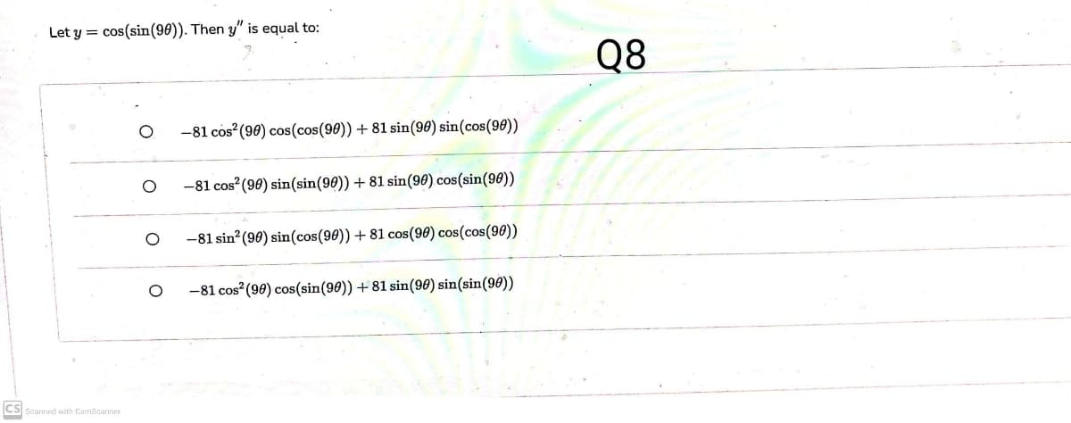 Let y = cos(sin(90)). Then y" is equal to:
Q8
-81 cos (98) cos(cos(90)) + 81 sin(96) sin(cos(90))
-81 cos (90) sin(sin(90)) +81 sin(90) cos(sin(98))
-81 sin (90) sin(cos(90)) + 81 cos(90) cos(cos(90))
-81 cos (90) cos(sin(90)) + 81 sin(90) sin(sin(90))
CS Scanned with CamScanner
