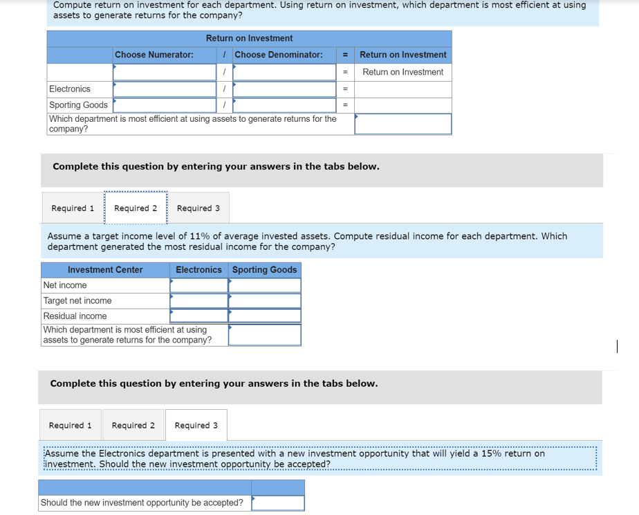 Compute return on investment for each department. Using return on investment, which department is most efficient at using
assets to generate returns for the company?
Return on Investment
I Choose Denominator:
= Return on Investment
Choose Numerator:
Return on Investment
Electronics
Sporting Goods
Which department is most efficient at using assets to generate returns for the
company?
Complete this question by entering your answers in the tabs below.
Required 1
Required 2
Required 3
Assume a target income level of 11% of average invested assets. Compute residual income for each department. Which
department generated the most residual income for the company?
Investment Center
Electronics Sporting Goods
Net income
Target net income
Residual income
Which department is most efficient at using
assets to generate returns for the company?
Complete this question by entering your answers in the tabs below.
Required 1
Required 2
Required 3
Assume the Electronics department is presented with a new investment opportunity that will yield a 15% return on
investment. Should the new investment opportunity, be accepted?
Should the new investment opportunity be accepted?
II
