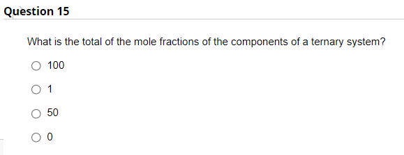 Question 15
What is the total of the mole fractions of the components of a ternary system?
100
1
50