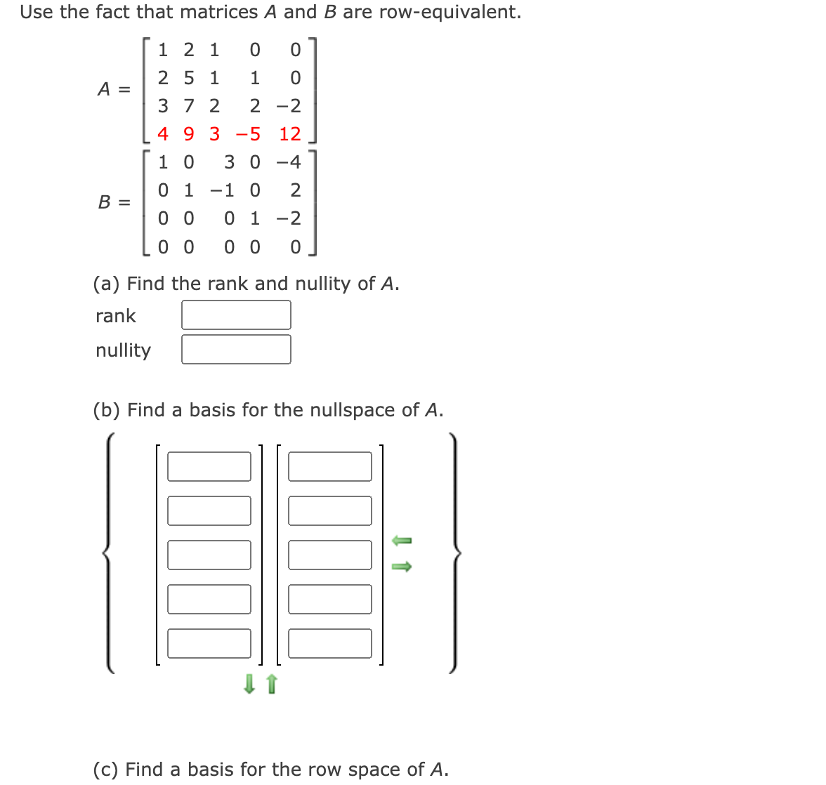 Use the fact that matrices A and B are row-equivalent.
1 2 1
2 5 1
1
A =
3 7 2
2 -2
4 9 3 -5
12
1 0
3 0 -4
0 1
-1 0
2
В —
0 0
0 1 -2
0 0
0 0
(a) Find the rank and nullity of A.
rank
nullity
(b) Find a basis for the nullspace of A.
(c) Find a basis for the row space of A.
