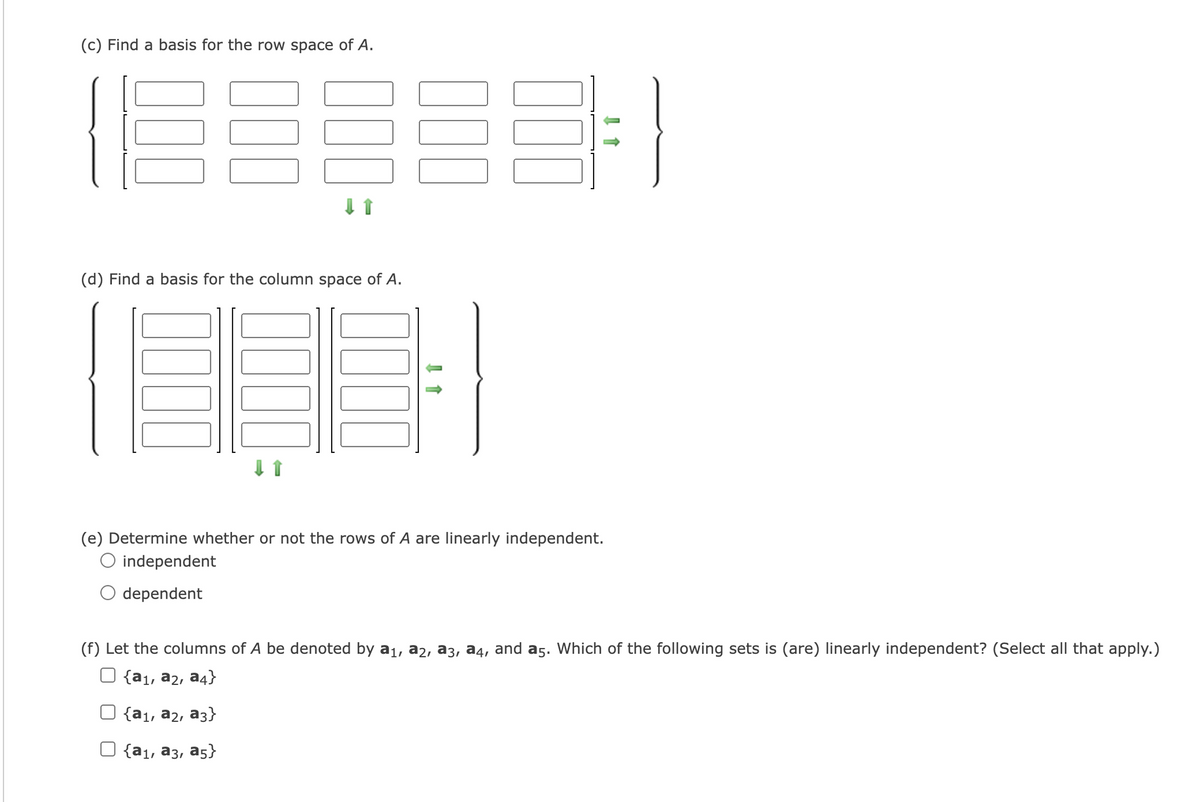 (c) Find a basis for the row space of A.
(d) Find a basis for the column space of A.
(e) Determine whether or not the rows of A are linearly independent.
O independent
dependent
(f) Let the columns of A be denoted by a1, a2, a3, a4, and a5. Which of the following sets is (are) linearly independent? (Select all that apply.)
{a1, a2, a4}
{а1, аz, аз}
{а1, аз, аs}
