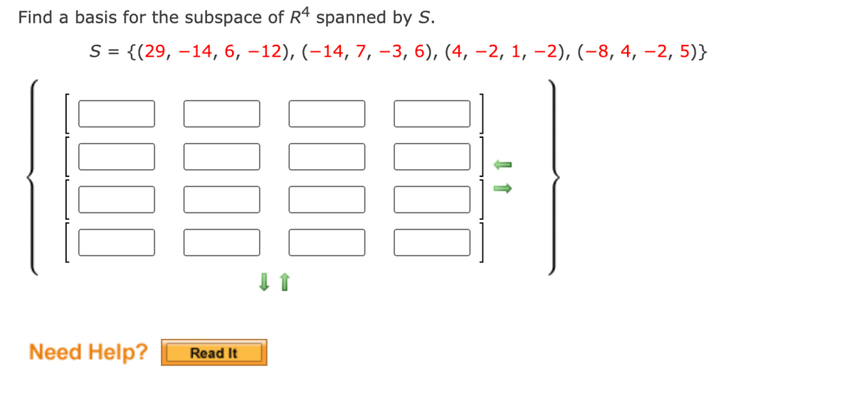 Find a basis for the subspace of R4 spanned by S.
S = {(29, –14, 6, –12), (-14, 7, –3, 6), (4, –2, 1, –2), (-8, 4, -2, 5)}
Need Help?
Read It
000
