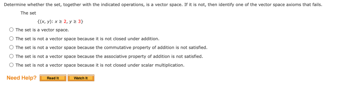 Determine whether the set, together with the indicated operations, is a vector space. If it is not, then identify one of the vector space axioms that fails.
The set
{(x, y): x > 2, y > 3}
The set is a vector space.
The set is not a vector space because it is not closed under addition.
The set is not a vector space because the commutative property of addition is not satisfied.
The set is not a vector space because the associative property of addition is not satisfied.
The set is not a vector space because it is not closed under scalar multiplication.
Need Help?
Read It
Watch It
