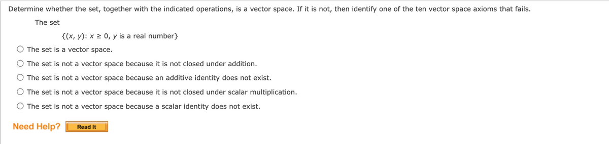 Determine whether the set, together with the indicated operations, is a vector space. If it is not, then identify one of the ten vector space axioms that fails.
The set
{(x, y): x > 0, y is a real number}
The set is a vector space.
The set is not a vector space because it is not closed under addition.
The set is not a vector space because an additive identity does not exist.
The set is not a vector space because it is not closed under scalar multiplication.
The set is not a vector space because a scalar identity does not exist.
Need Help?
Read It
