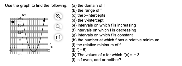 Use the graph to find the following. (a) the domain of f
(b) the range of f
(c) the x-intercepts
(d) the y-intercept
(e) intervals on which f is increasing
(f) intervals on which f is decreasing
(g) intervals on which f is constant
(h) the number at which f has a relative minimum
(i) the relative minimum of f
G) f( - 5)
(k) The values of x for which f(x) = - 3
(1) Is feven, odd or neither?
