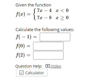 Given the function
7x – 4 x < 0
7x – 8 z > 0
f(x) =
|
Calculate the following values:
f( – 1) =
f(0) =
f(2) =
Question Help: Dvideo
2 Calculator
