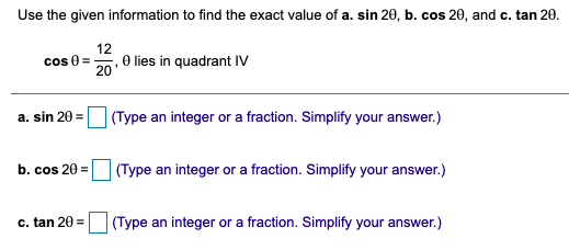 Use the given information to find the exact value of a. sin 20, b. cos 20, and c. tan 20.
12
cos 0 =
20
, O lies in quadrant IV
a. sin 20 =
(Type an integer or a fraction. Simplify your answer.)
b. cos 20 =
| (Type an integer or a fraction. Simplify your answer.)
c. tan 20 =
(Type an integer or a fraction. Simplify your answer.)
