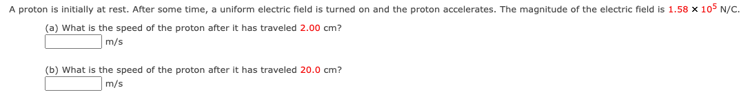 A proton is initially at rest. After some time, a uniform electric field is turned on and the proton accelerates. The magnitude of the electric field is 1.58 x 105 N/C.
(a) What is the speed of the proton after it has traveled 2.00 cm?
m/s
(b) What is the speed of the proton after it has traveled 20.0 cm?
m/s