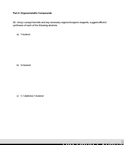 Part 4: Organometallic Compounds
20. Using n-propyl bromide and any necessary organic/inorganic reagents, suggest efficient
syntheses of each of the following alcohols:
a) 1-butanol
b) 3-hexanol
c) 1,1-diphenyl-1-butanol