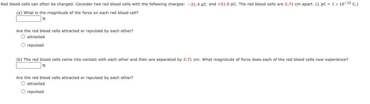 Red blood cells can often be charged. Consider two red blood cells with the following charges: -21.4 pC and +51.0 pC. The red blood cells are 2.71 cm apart. (1 pc = 1 x 10-1² C.)
(a) What is the magnitude of the force on each red blood cell?
N
Are the red blood cells attracted or repulsed by each other?
O attracted
O repulsed
(b) The red blood cells come into contact with each other and then are separated by 2.71 cm. What magnitude of force does each of the red blood cells now experience?
N
Are the red blood cells attracted or repulsed by each other?
O attracted
O repulsed