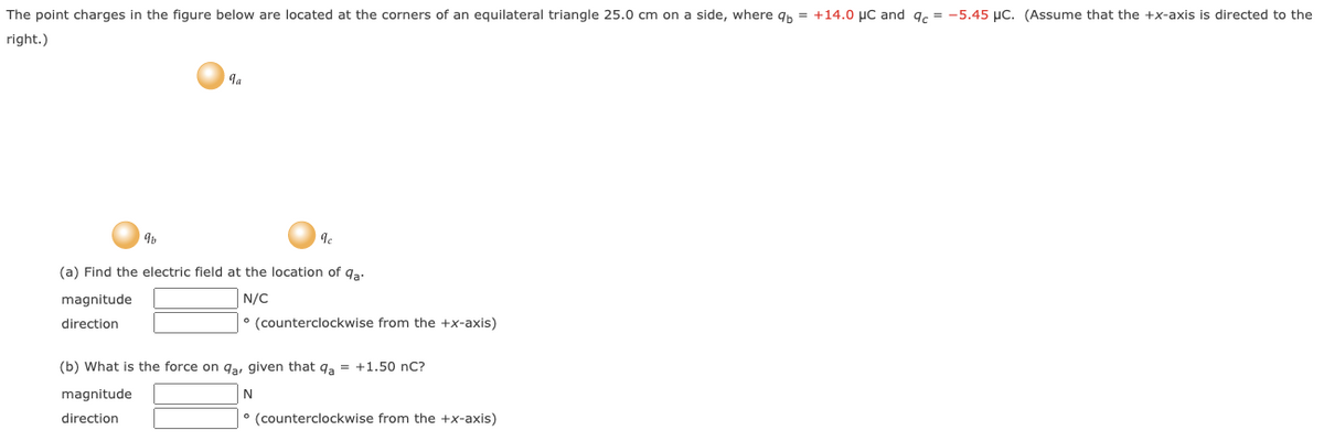 The point charges in the figure below are located at the corners of an equilateral triangle 25.0 cm on a side, where qb= +14.0 μC and qc = -5.45 μC. (Assume that the +x-axis is directed to the
right.)
9
magnitude
direction
qa
9c
(a) Find the electric field at the location of qa-
N/C
• (counterclockwise from the +x-axis)
(b) What is the force on qa, given that qa = +1.50 nC?
magnitude
N
direction
(counterclockwise from the +x-axis)