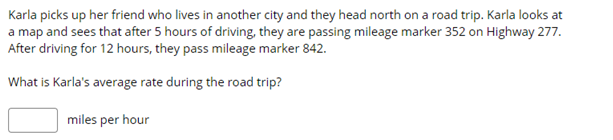 Karla picks up her friend who lives in another city and they head north on a road trip. Karla looks at
a map and sees that after 5 hours of driving, they are passing mileage marker 352 on Highway 277.
After driving for 12 hours, they pass mileage marker 842.
What is Karla's average rate during the road trip?
miles per hour
