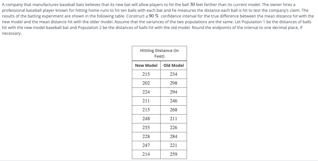 A company that manufactures baseball bats believes that its new bat will allow players to hit the ball 30 feet farther than its current model. The owner hires a
professional baseball player known for hitting home runs to hit ten balls with each bat and he measures the distance each ball is hit to test the company's claim. The
results of the batting experiment are shown in the following table. Construct a 90 % confidence interval for the true difference between the mean distance hit with the
new model and the mean distance hit with the older model. Assume that the variances of the two populations are the same. Let Population 1 be the distances of balls
hit with the new model baseball bat and Population 2 be the distances of balls hit with the old model. Round the endpoints of the interval to one decimal place, if
necessary.
Hitting Distance (in
Feet)
New Model
Old Model
215
234
202
298
224
294
211
246
215
268
248
211
255
226
228
284
247
221
214
259
