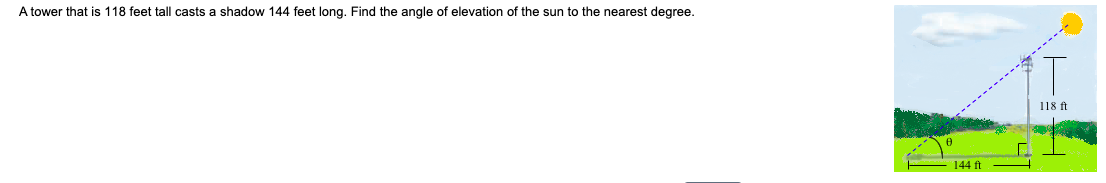 A tower that is 118 feet tall casts a shadow 144 feet long. Find the angle of elevation of the sun to the nearest degree.
118 ft
144 ft
