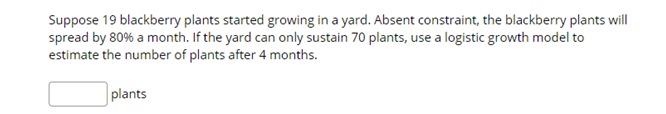 Suppose 19 blackberry plants started growing in a yard. Absent constraint, the blackberry plants will
spread by 80% a month. If the yard can only sustain 70 plants, use a logistic growth model to
estimate the number of plants after 4 months.
plants
