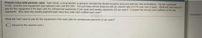 Present value with periodic rares Sam Hinds, a locial dentist, is going to remodel the dental reception aren and add two new workstatons He has contacted
A Dec, and the new equipment and cabinetry will cost $22,000 The purchase will be financed with an interest rate of 9.5% loan over 6 years What will Sam have to
pay for thns equipment if the loan calls for semiannual payments (2 per year) and weekly payments (52 per year)? Compare the annual cash outfows of the two
payments Why does the weekly payment plan have less total cash outflow each year?
Incorrect: C
What will Sam have to pay for this oquipment if the loan calls for semiannual payments (2 per year)?
(Round to the nearest cent.)
