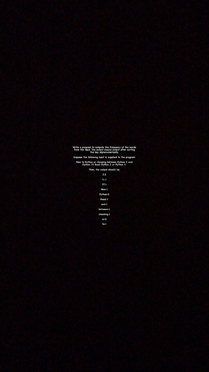 Write a program to compute the frequency of the words
from the input. The oufput should output after sorting
the key älphanumerically.
Suppose the folowing input is upplied to the program:
New to Pythos or choosing betwean Python 2 and
Python 37 Read Python 2 or Pyfhon 3.
Then, the output should be:
37:1
Python:S
Read:1
and 1
between:1
choosing:L
to:1
