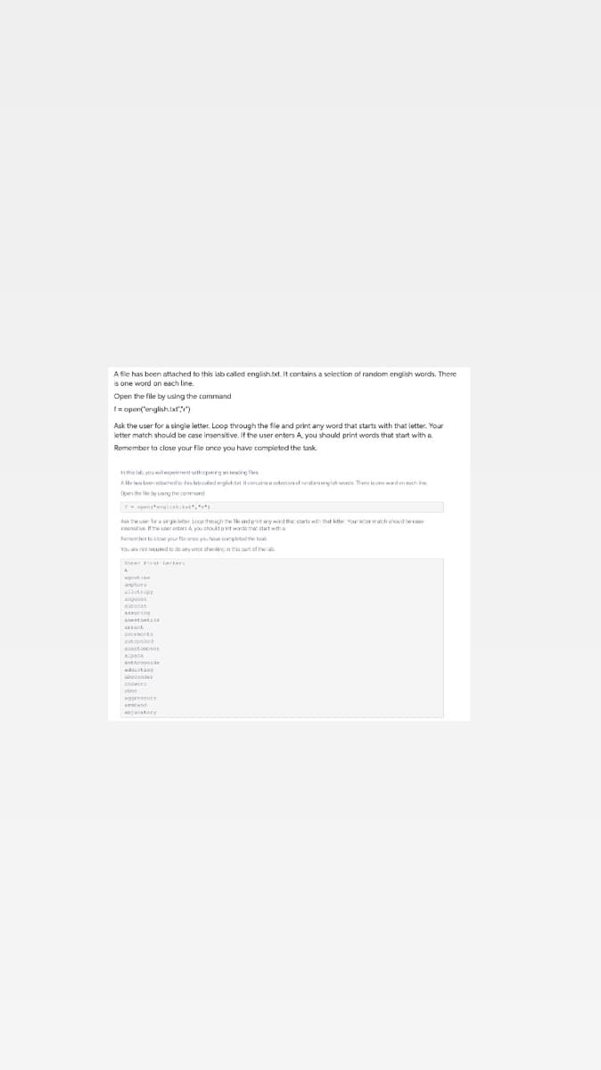 A file has been attached to this lab called english.txt. It contains a selection of random english words. There
is one word on each line.
Open the file by using the command
I= opent'englishtxl)
Ask the user for a single letter. Loop through the file and print any word that starts with that letter. Your
letter match should be case insensitive, If the user enters A. vou should print words that start with a.
Remember to close your file once you have completed the task.
hthis lb, you will eperiment uithepenirg an resng fles
A de le b ed flobededgishtet itcoraedte
Open the le tu usng the comand
penanali.ta,
Aak theuse for a singie ltter. Loco through he k andpntny word ther Starts that ktte Yourrmanch shouid be cse
irnstive if the er entars A you shoudptwode tha start wth A
Femember ta clcae your fle ance yau hae completad the toa
Vaar n cund te de any cmor checiinc in is pan of the lab
Rer FrA tetera
utora
agues
aucoras
AEuring
Anastononos
Antheonosde
abcanden
