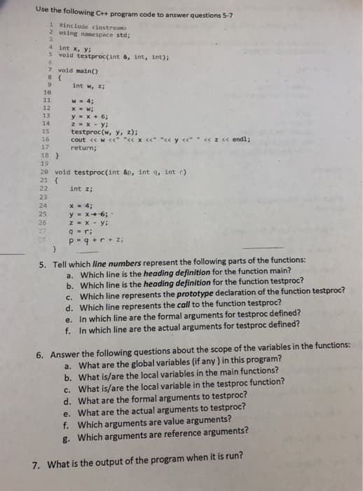 Use the following C++ program code to answer questions 5-7
1 sinclude ciostream
2 using namespace std;
4 int x, y;
5 void testproc(int &, int, int);
7 void main()
8 (
int w, z;
10
11
W - 4;
X - w;
y- x + 6;
ZEX-y;
testproc (w, y, z);
12
13
14
15
16
cout < w c<" "< x <<"
«z « endl;
17
return;
18 }
19
28 void testproc(int &p, int q, int r)
21 {
22
int z;
23
x - 4;
y = x+6;
z - x - y;
9 = r;
P-9 +r + z;
24
25
26
27
5. Tell which line numbers represent the following parts of the functions:
a. Which line is the heading definition for the function main?
b. Which line is the heading definition for the function testproc?
c. Which line represents the prototype declaration of the function testproc?
d. Which line represents the call to the function testproc?
e. In which line are the formal arguments for testproc defined?
f. In which line are the actual arguments for testproc defined?
6. Answer the following questions about the scope of the variables in the functions:
a. What are the global variables (if any) in this program?
b. What is/are the local variables in the main functions?
c. What is/are the local variable in the testproc function?
d. What are the formal arguments to testproc?
e. What are the actual arguments to testproc?
f. Which arguments are value arguments?
g. Which arguments are reference arguments?
7. What is the output of the program when it is run?
