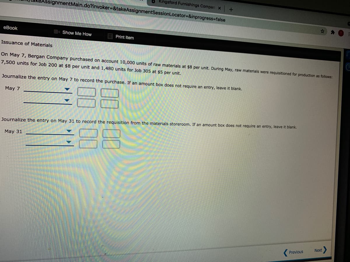 Kingsford Furnishings Compan x
ssignmentMain.do?invoker=&takeAssignmentSessionLocator=&inprogress%3Dfalse
еВook
Show Me How
Print Item
Issuance of Materials
On May 7, Bergan Company purchased on account 10,000 units of raw materials at $8 per unit. During May, raw materials were requisitioned for production as follows:
7,500 units for Job 200 at $8 per unit and 1,480 units for Job 305 at $5 per unit.
Journalize the entry on May 7 to record the purchase. If an amount box does not require an entry, leave it blank.
38
May 7
Journalize the entry on May 31 to record the requisition from the materials storeroom. If an amount box does not require an entry, leave it blank.
88
May 31
Next
Previous
