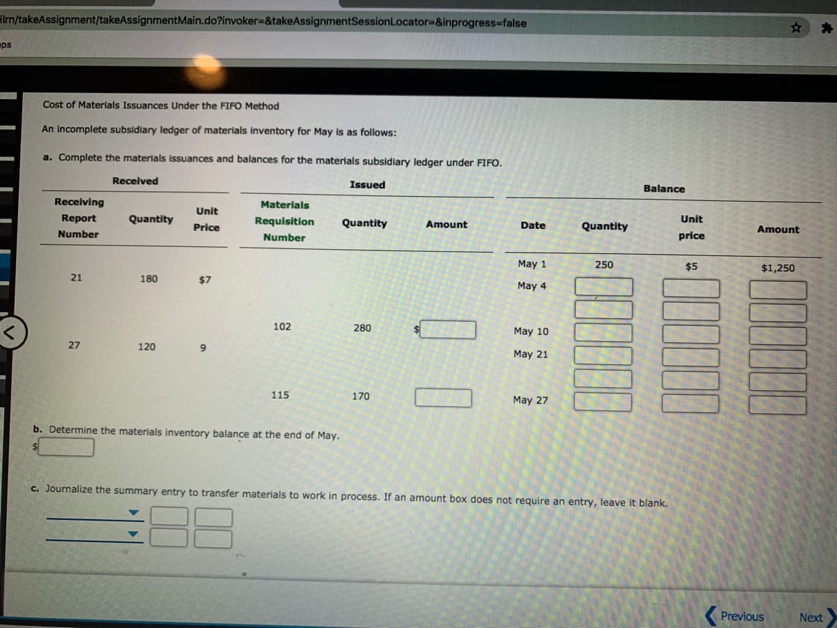 ilrn/takeAssignment/takeAssignmentMain.do?invoker%-&takeAssignmentSessionLocator3&inprogress%3false
ps
Cost of Materials Issuances Under the FIFO Method
An incomplete subsidiary ledger of materials inventory for May is as follows:
a. Complete the materials issuances and balances for the materials subsidiary ledger under FIFO.
Received
Issued
Balance
Receiving
Materials
Unit
Report
Quantity
Requisition
Quantity
Date
Unit
Price
Amount
Quantity
Amount
Number
Number
price
May 1
250
$5
$1,250
21
180
$7
May 4
102
280
$4
May 10
27
120
May 21
115
170
May 27
b. Determine the materials inventory balance at the end of May.
c. Journalize the summary entry to transfer materials to work in process. If an amount box does not require an entry, leave it blank.
Previous
Next
