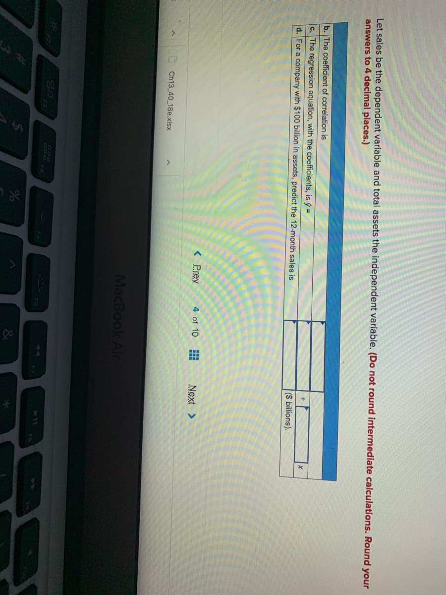 Let sales be the dependent variable and total assets the independent variable. (Do not round intermediate calculations. Round your
answers to 4 decimal places.)
b. The coefficient of correlation is
c. The regression equation, with the coefficients, is ŷ =
d. For a company with $100 billion in assets, predict the 12-month sales is
(S billions).
< Prev
4 of 10
Next >
Ch13_40_18e.xlsx
MacBook Air
44
