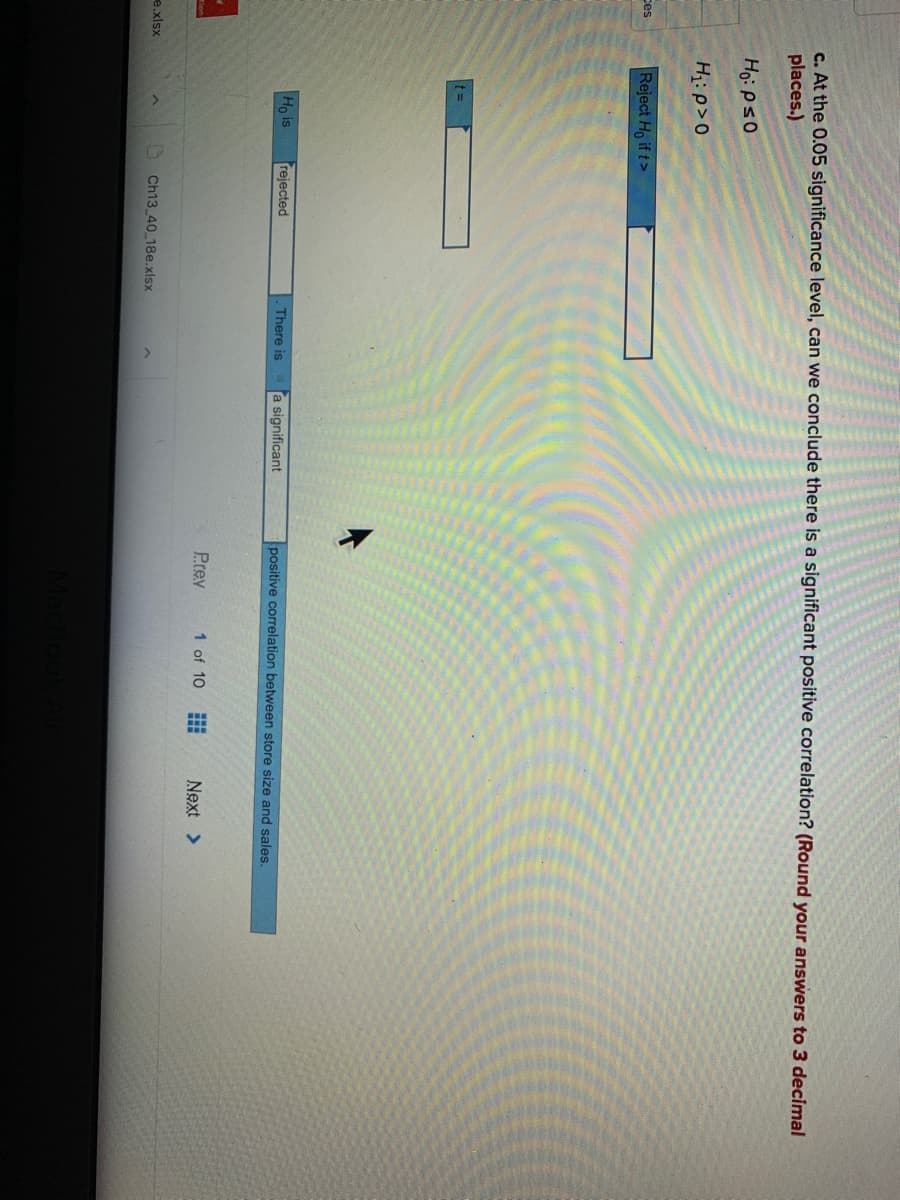 c. At the 0.05 significance level, can we conclude there is a significant positive correlation? (Round your answers to 3 decimal
places.)
H: p>0
Reject Ho if t>
Ces
%3D
Ho is
rejected
There is
a significant
positive correlation between store size and sales.
Prey
1 of 10
Next >
e.xlsx
Ch13 40 18e.xlsx
