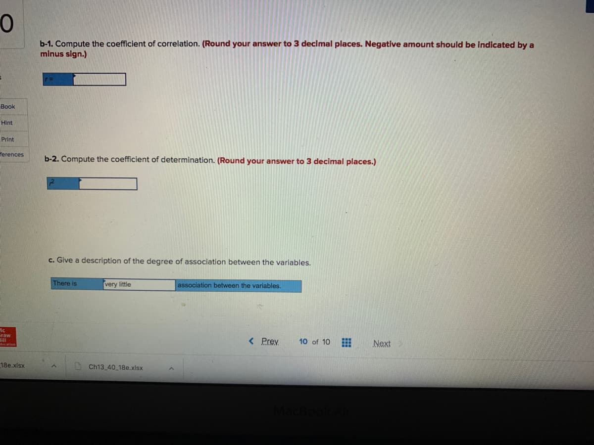 b-1. Compute the coefficient of correlation. (Round your answer to 3 decimal places. Negative amount should be indicated by a
minus sign.)
Book
Hint
Print
ferences
b-2. Compute the coefficient of determination. (Round your answer to 3 decimal places.)
c. Give a description of the degree of association between the variables.
There is
very little
association between the variables.
Graw
< Prev
10 of 10
Next
18e.xlsx
Ch13 40 18e.xlsx
