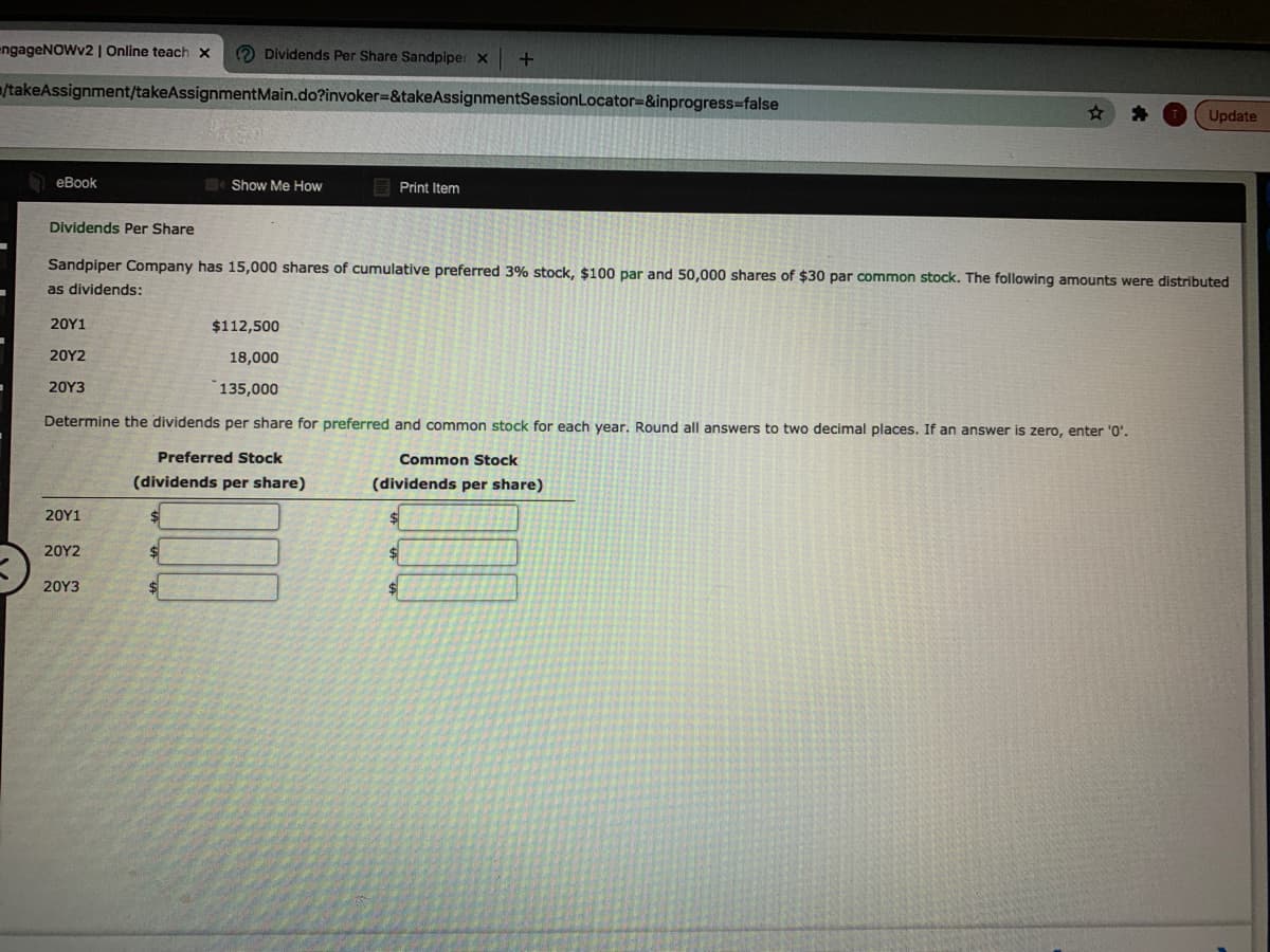 engageNOWv2 | Online teach x
O Dividends Per Share Sandpiper x
/takeAssignment/takeAssignmentMain.do?invoker=&takeAssignmentSessionLocator=&inprogress=false
Update
еВook
Show Me How
Print Item
Dividends Per Share
Sandpiper Company has 15,000 shares of cumulative preferred 3% stock, $100 par and 50,000 shares of $30 par common stock. The following amounts were distributed
as dividends:
20Υ1
$112,500
20Υ2
18,000
20Υ3
135,000
Determine the dividends per share for preferred and common stock for each year. Round all answers to two decimal places. If an answer is zero, enter '0'.
Preferred Stock
Common Stock
(dividends per share)
(dividends per share)
20Υ1
20Υ2
20Υ3
