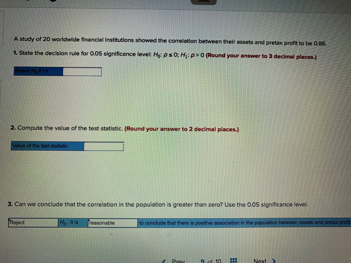 A study of 20 worldwide financial institutions showed the correlation between their assets and pretax profit to be 0.86.
1. State the decision rule for 0.05 significance level: Ho: ps0; H: p>0 (Round your answer to 3 decimal places.)
Reject Ho if t>
2. Compute the value of the test statistic. (Round your answer to 2 decimal places.)
Value of the test statistic
3. Can we conclude that the correlation in the population is greater than zero? Use the 0.05 significance level.
Reject
Ho It is
reasonable
to conclude that there is positive association in the population between assets and pretax profit.
Prev
9 of 10
Next >
