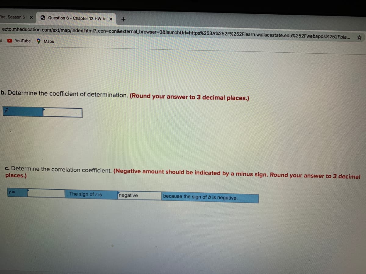 Fire, Season 5 X
9 Question 6 - Chapter 13 HW AS X
ezto.mheducation.com/ext/map/index.html?_con=con&external_browser=0&launchUrl=https%253A%252F%252Flearn.wallacestate.edu%252Fwebapps%252Fbla..
O YouTube
O Maps
b. Determine the coefficient of determination. (Round your answer to 3 decimal places.)
c. Determine the correlation coefficient. (Negative amount should be indicated by a minus sign. Round your answer to 3 decimal
places.)
The sign of r is
negative
because the sign of b is negative.
