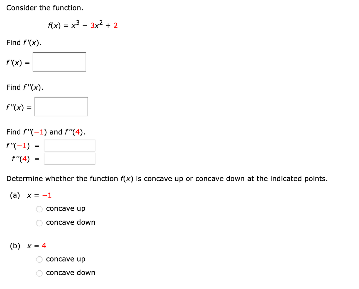 Consider the function.

\( f(x) = x^3 - 3x^2 + 2 \)

1. Find \( f'(x) \).

   \( f'(x) = \) [Box for input]

2. Find \( f''(x) \).

   \( f''(x) = \) [Box for input]

3. Find \( f''(-1) \) and \( f''(4) \).

   \( f''(-1) = \) [Box for input]

   \( f''(4) = \) [Box for input]

4. Determine whether the function \( f(x) \) is concave up or concave down at the indicated points.

   (a) \( x = -1 \)
   
   - [ ] concave up
   - [ ] concave down

   (b) \( x = 4 \)
   
   - [ ] concave up
   - [ ] concave down