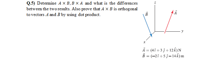 Q.5) Determine A X B, B × A and what is the differences
between the two results. Also prove that A x B is orthogonal
to vectors A and B by using dot product.
Ã = (4î +3 j + 12k)N
B = (-2î+5 j-14k)m
