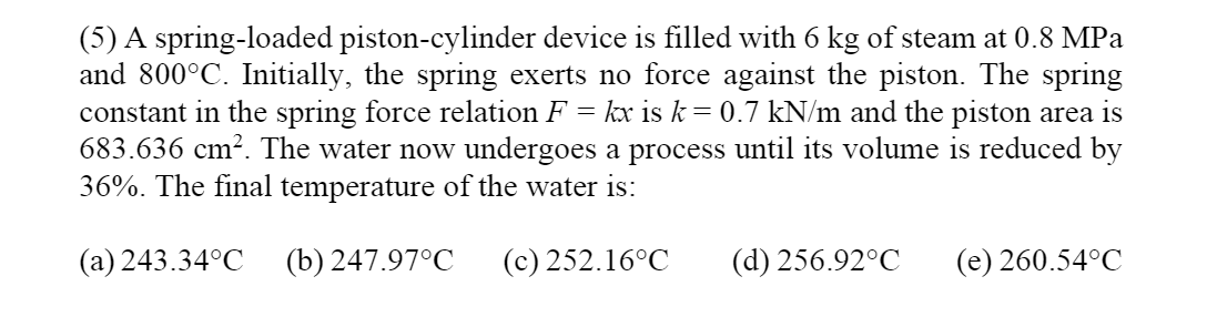 (5) A spring-loaded piston-cylinder device is filled with 6 kg of steam at 0.8 MPa
and 800°C. Initially, the spring exerts no force against the piston. The spring
constant in the spring force relation F = kx is k= 0.7 kN/m and the piston area is
683.636 cm². The water now undergoes a process until its volume is reduced by
36%. The final temperature of the water is:
(a) 243.34°C
(b) 247.97°C
(c) 252.16°C
(d) 256.92°C
(e) 260.54°C
