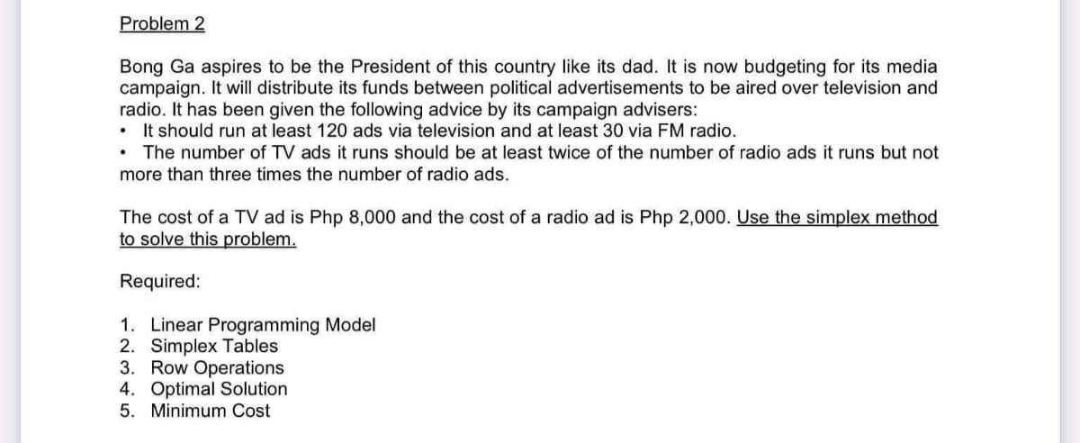 Problem 2
Bong Ga aspires to be the President of this country like its dad. It is now budgeting for its media
campaign. It will distribute its funds between political advertisements to be aired over television and
radio. It has been given the following advice by its campaign advisers:
• It should run at least 120 ads via television and at least 30 via FM radio.
• The number of TV ads it runs should be at least twice of the number of radio ads it runs but not
more than three times the number of radio ads.
The cost of a TV ad is Php 8,000 and the cost of a radio ad is Php 2,000. Use the simplex method
to solve this problem.
Required:
1. Linear Programming Model
2. Simplex Tables
3. Row Operations
4. Optimal Solution
5. Minimum Cost
