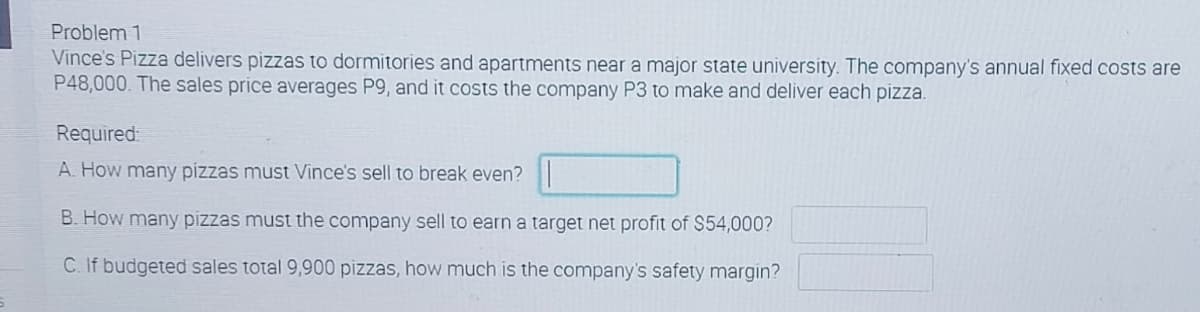 Problem 1
Vince's Pizza delivers pizzas to dormitories and apartments near a major state university. The company's annual fixed costs are
P48,000. The sales price averages P9, and it costs the company P3 to make and deliver each pizza.
Required
A. How many pizzas must Vince's sell to break even?
B. How many pizzas must the company sell to earn a target net profit of $54,000?
C. If budgeted sales total 9,900 pizzas, how much is the company's safety margin?
