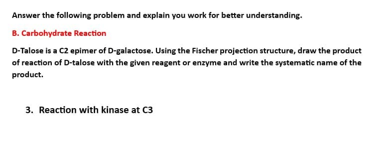 Answer the following problem and explain you work for better understanding.
B. Carbohydrate Reaction
D-Talose is a C2 epimer of D-galactose. Using the Fischer projection structure, draw the product
of reaction of D-talose with the given reagent or enzyme and write the systematic name of the
product.
3. Reaction with kinase at C3