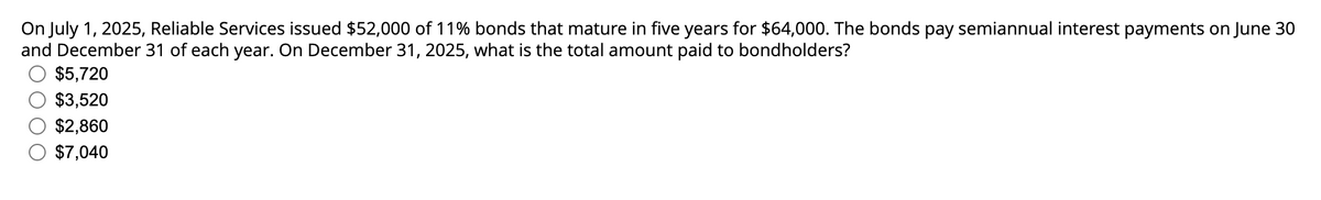 On July 1, 2025, Reliable Services issued $52,000 of 11% bonds that mature in five years for $64,000. The bonds pay semiannual interest payments on June 30
and December 31 of each year. On December 31, 2025, what is the total amount paid to bondholders?
$5,720
$3,520
$2,860
$7,040