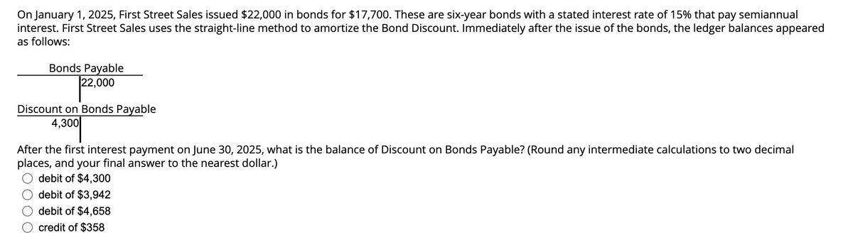 On January 1, 2025, First Street Sales issued $22,000 in bonds for $17,700. These are six-year bonds with a stated interest rate of 15% that pay semiannual
interest. First Street Sales uses the straight-line method to amortize the Bond Discount. Immediately after the issue of the bonds, the ledger balances appeared
as follows:
Bonds Payable
22,000
Discount on Bonds Payable
4,300
After the first interest payment on June 30, 2025, what is the balance of Discount on Bonds Payable? (Round any intermediate calculations to two decimal
places, and your final answer to the nearest dollar.)
debit of $4,300
debit of $3,942
debit of $4,658
credit of $358