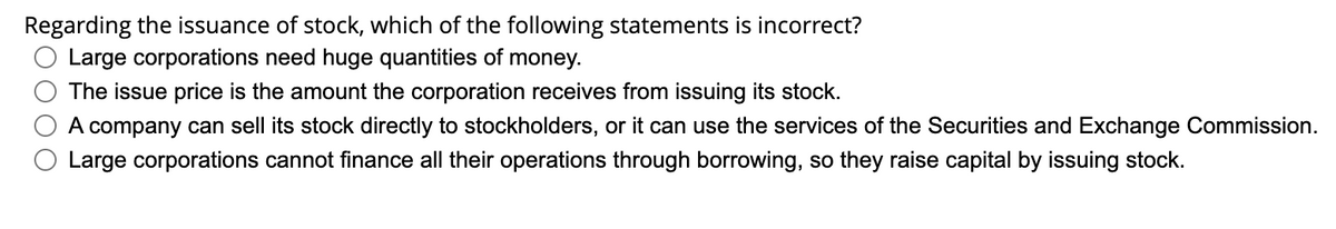 Regarding the issuance of stock, which of the following statements is incorrect?
Large corporations need huge quantities of money.
The issue price is the amount the corporation receives from issuing its stock.
A company can sell its stock directly to stockholders, or it can use the services of the Securities and Exchange Commission.
Large corporations cannot finance all their operations through borrowing, so they raise capital by issuing stock.