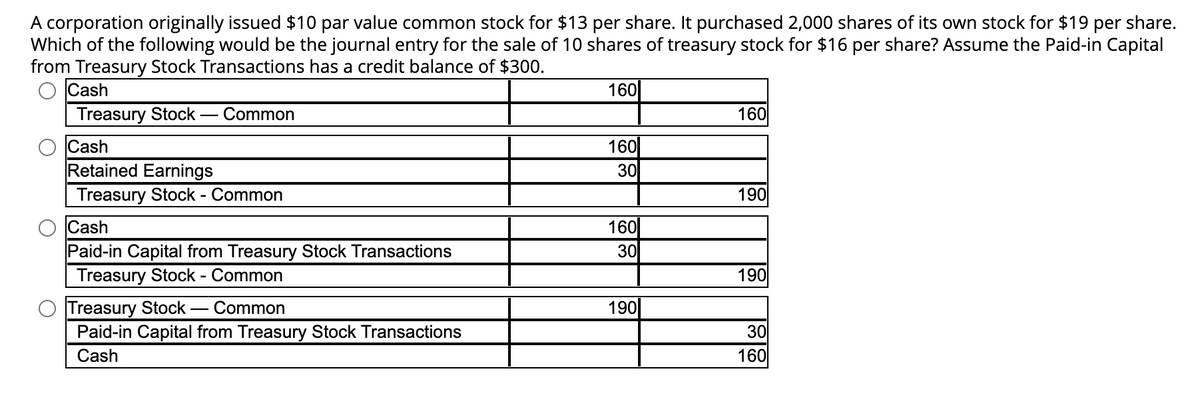 A corporation originally issued $10 par value common stock for $13 per share. It purchased 2,000 shares of its own stock for $19 per share.
Which of the following would be the journal entry for the sale of 10 shares of treasury stock for $16 per share? Assume the Paid-in Capital
from Treasury Stock Transactions has a credit balance of $300.
Cash
Treasury Stock Common
O
Cash
Retained Earnings
Treasury Stock - Common
Cash
Paid-in Capital from Treasury Stock Transactions
Treasury Stock - Common
Treasury Stock Common
Paid-in Capital from Treasury Stock Transactions
Cash
160
160
30
160
30
190
160
190
190
30
160