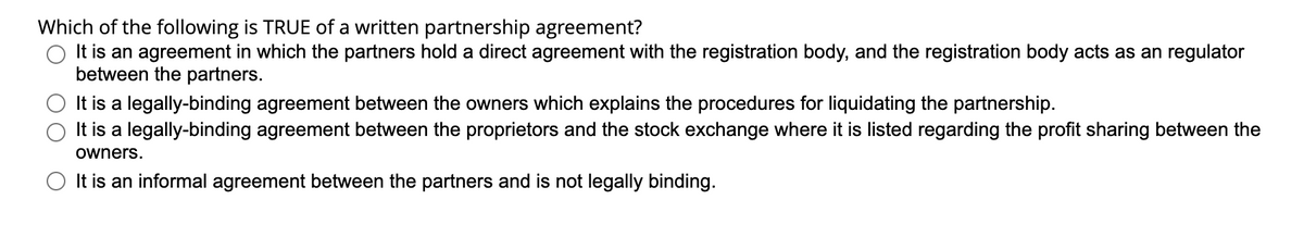 Which of the following is TRUE of a written partnership agreement?
O It is an agreement in which the partners hold a direct agreement with the registration body, and the registration body acts as an regulator
between the partners.
It is a legally-binding agreement between the owners which explains the procedures for liquidating the partnership.
It is a legally-binding agreement between the proprietors and the stock exchange where it is listed regarding the profit sharing between the
owners.
O It is an informal agreement between the partners and is not legally binding.