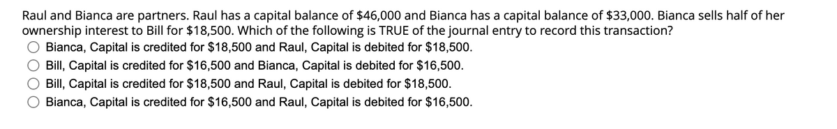 Raul and Bianca are partners. Raul has a capital balance of $46,000 and Bianca has a capital balance of $33,000. Bianca sells half of her
ownership interest to Bill for $18,500. Which of the following is TRUE of the journal entry to record this transaction?
Bianca, Capital is credited for $18,500 and Raul, Capital is debited for $18,500.
Bill, Capital is credited for $16,500 and Bianca, Capital is debited for $16,500.
Bill, Capital is credited for $18,500 and Raul, Capital is debited for $18,500.
Bianca, Capital is credited for $16,500 and Raul, Capital is debited for $16,500.