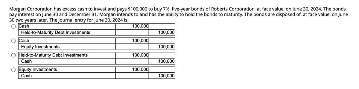 Morgan Corporation has excess cash to invest and pays $100,000 to buy 7%, five-year bonds of Roberts Corporation, at face value, on June 30, 2024. The bonds
pay interest on June 30 and December 31. Morgan intends to and has the ability to hold the bonds to maturity. The bonds are disposed of, at face value, on June
30 two years later. The journal entry for June 30, 2024 is:
Cash
Held-to-Maturity Debt Investments
Cash
Equity Investments
Held-to-Maturity Debt Investments
Cash
Equity Investments
Cash
100,000
100,000
100,000
100,000
100,000
100,000
100,000
100,000