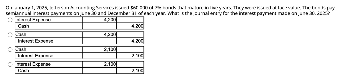 On January 1, 2025, Jefferson Accounting Services issued $60,000 of 7% bonds that mature in five years. They were issued at face value. The bonds pay
semiannual interest payments on June 30 and December 31 of each year. What is the journal entry for the interest payment made on June 30, 2025?
Interest Expense
4,200
Cash
Cash
Interest Expense
Cash
Interest Expense
Interest Expense
Cash
4,200
2,100
2,100
4,200
4,200
2,100
2,100