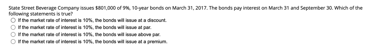 State Street Beverage Company issues $801,000 of 9%, 10-year bonds on March 31, 2017. The bonds pay interest on March 31 and September 30. Which of the
following statements is true?
If the market rate of interest is 10%, the bonds will issue at a discount.
If the market rate of interest is 10%, the bonds will issue at par.
If the market rate of interest is 10%, the bonds will issue above par.
If the market rate of interest is 10%, the bonds will issue at a premium.