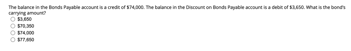 The balance in the Bonds Payable account is a credit of $74,000. The balance in the Discount on Bonds Payable account is a debit of $3,650. What is the bond's
carrying amount?
$3,650
$70,350
$74,000
$77,650